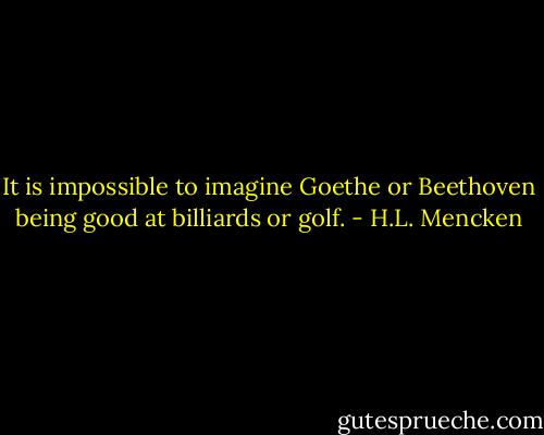It is impossible to imagine Goethe or Beethoven being good at billiards or golf. - H.L. Mencken