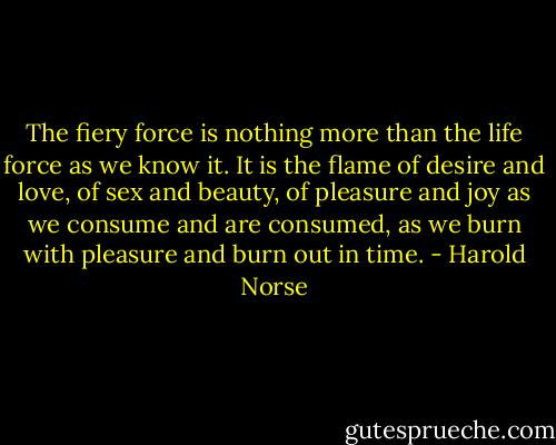 The fiery force is nothing more than the life force as we know it. It is the flame of desire and love, of sex and beauty, of pleasure and joy as we consume and are consumed, as we burn with pleasure and burn out in time. - Harold Norse