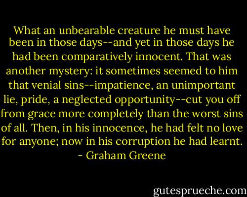 What an unbearable creature he must have been in those days--and yet in those days he had been comparatively innocent. That was another mystery: it sometimes seemed to him that venial sins--impatience, an unimportant lie, pride, a neglected opportunity--cut you off from grace more completely than the worst sins of all. Then, in his innocence, he had felt no love for anyone; now in his corruption he had learnt. - Graham Greene