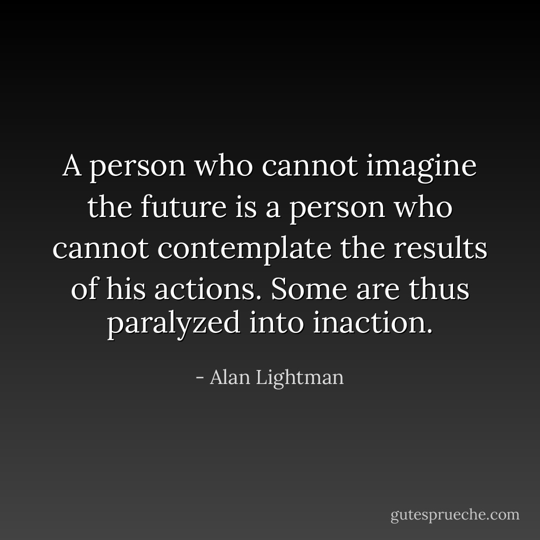 A person who cannot imagine the future is a person who cannot contemplate the results of his actions. Some are thus paralyzed into inaction. - Alan Lightman