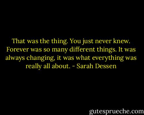 That was the thing. You just never knew. Forever was so many different things. It was always changing, it was what everything was really all about. - Sarah Dessen