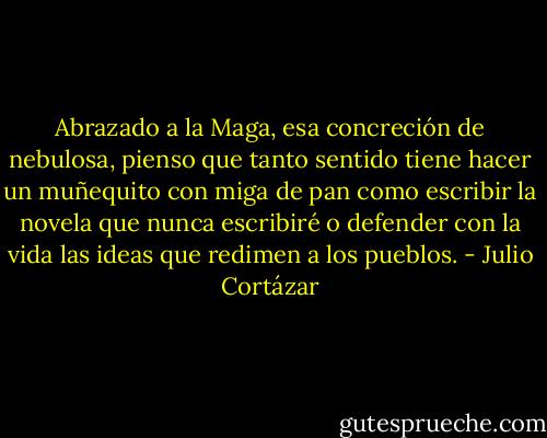 Abrazado a la Maga, esa concreción de nebulosa, pienso que tanto sentido tiene hacer un muñequito con miga de pan como escribir la novela que nunca escribiré o defender con la vida las ideas que redimen a los pueblos. - Julio Cortázar