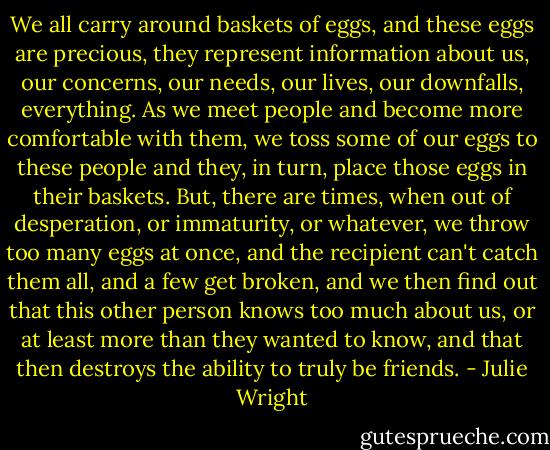 We all carry around baskets of eggs, and these eggs are precious, they represent information about us, our concerns, our needs, our lives, our downfalls, everything. As we meet people and become more comfortable with them, we toss some of our eggs to these people and they, in turn, place those eggs in their baskets. But, there are times, when out of desperation, or immaturity, or whatever, we throw too many eggs at once, and the recipient can't catch them all, and a few get broken, and we then find out that this other person knows too much about us, or at least more than they wanted to know, and that then destroys the ability to truly be friends. - Julie Wright