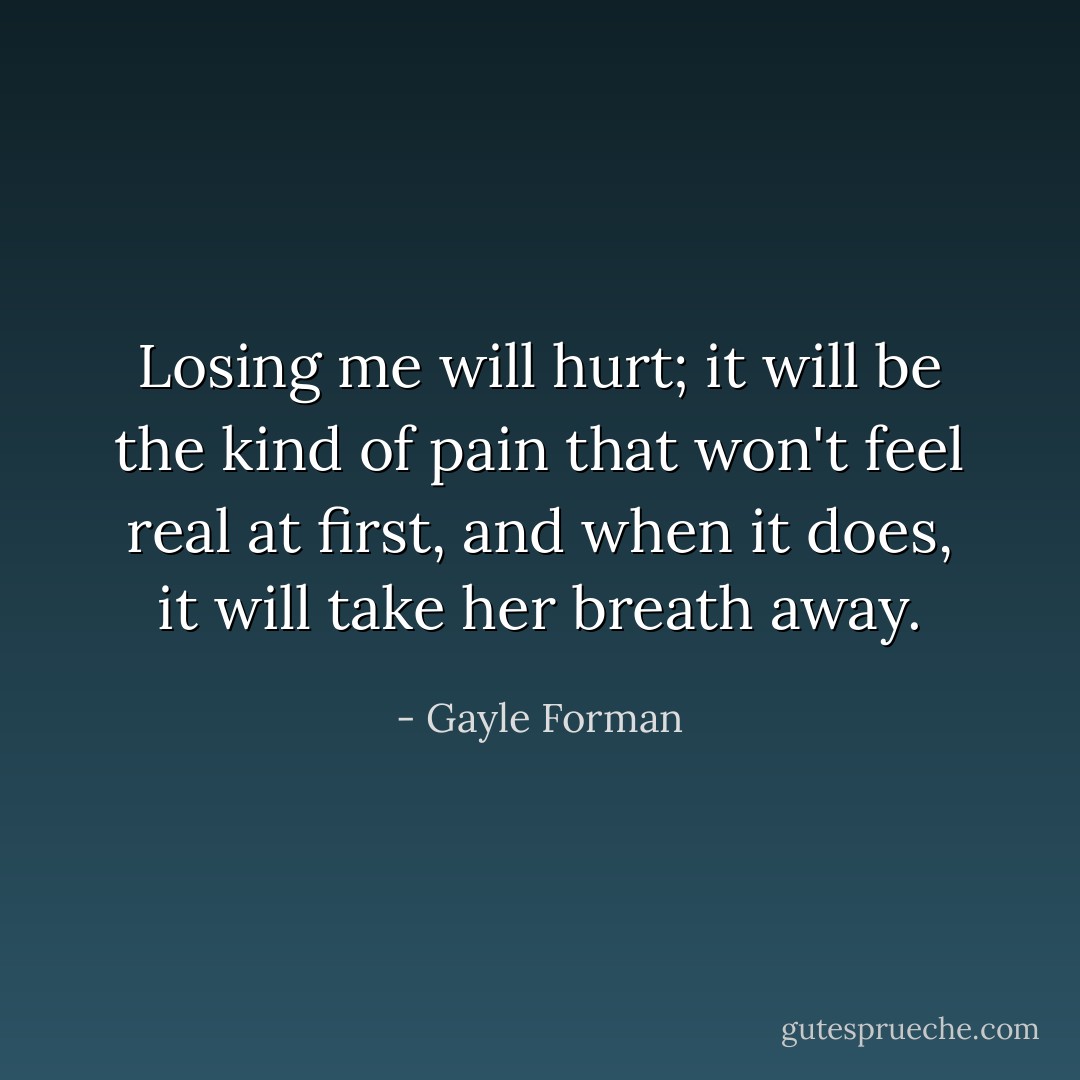 Losing me will hurt; it will be the kind of pain that won't feel real at first, and when it does, it will take her breath away. - Gayle Forman