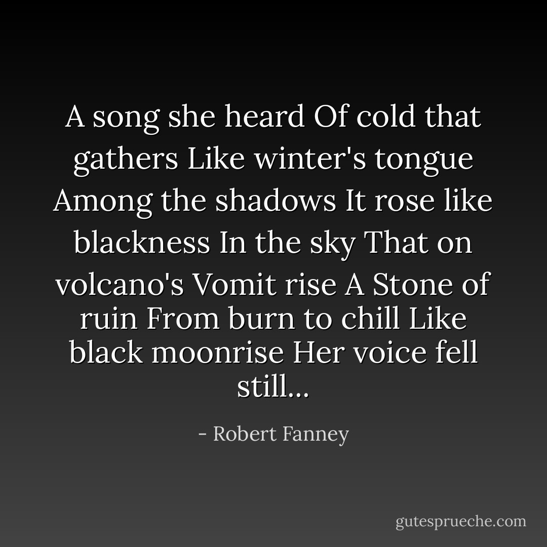 A song she heard<br />Of cold that gathers<br />Like winter's tongue<br />Among the shadows<br />It rose like blackness<br />In the sky<br />That on volcano's<br />Vomit rise<br />A Stone of ruin<br />From burn to chill<br />Like black moonrise<br />Her voice fell still... - Robert Fanney