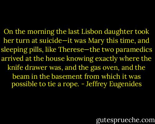 On the morning the last Lisbon daughter took her turn at suicide—it was Mary this time, and sleeping pills, like Therese—the two paramedics arrived at the house knowing exactly where the knife drawer was, and the gas oven, and the beam in the basement from which it was possible to tie a rope. - Jeffrey Eugenides