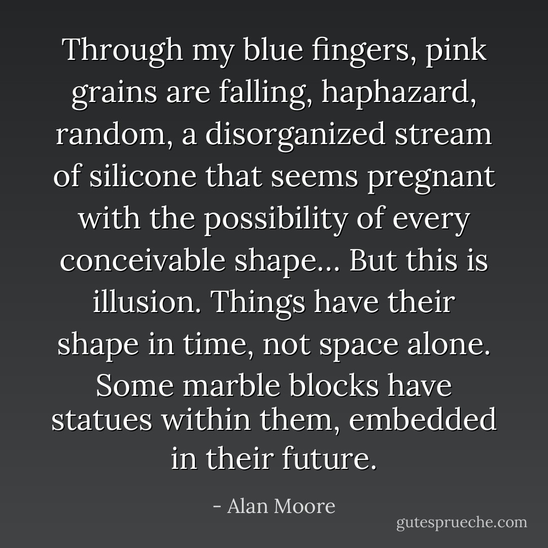 Through my blue fingers, pink grains are falling, haphazard, random, a disorganized stream of silicone that seems pregnant with the possibility of every conceivable shape… But this is illusion. Things have their shape in time, not space alone. Some marble blocks have statues within them, embedded in their future. - Alan Moore