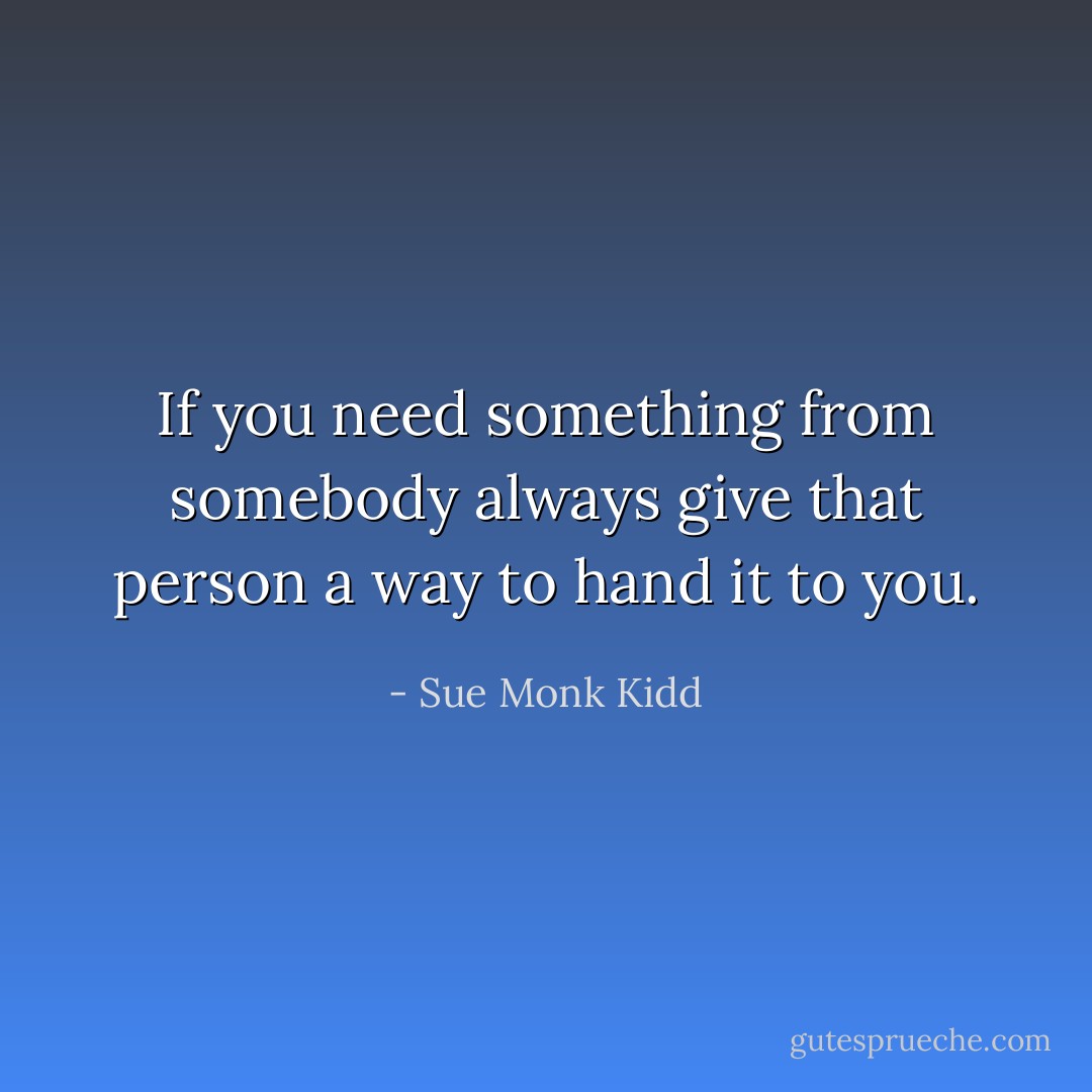 If you need something from somebody always give that person a way to hand it to you. - Sue Monk Kidd