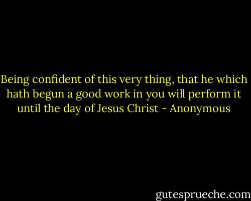 Being confident of this very thing, that he which hath begun a good work in you will perform it until the day of Jesus Christ - Anonymous