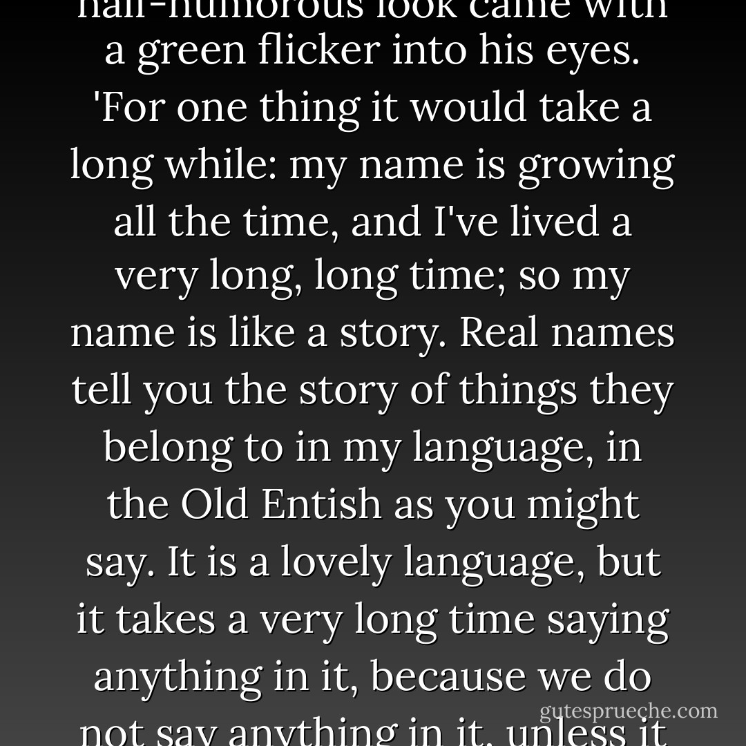 I am not going to tell you my name, not yet at any rate.' A queer half-knowing, half-humorous look came with a green flicker into his eyes. 'For one thing it would take a long while: my name is growing all the time, and I've lived a very long, long time; so my name is like a story. Real names tell you the story of things they belong to in my language, in the Old Entish as you might say. It is a lovely language, but it takes a very long time saying anything in it, because we do not say anything in it, unless it is worth taking a long time to say, and to listen to. - J.R.R. Tolkien