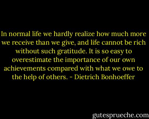 In normal life we hardly realize how much more we receive than we give, and life cannot be rich without such gratitude. It is so easy to overestimate the importance of our own achievements compared with what we owe to the help of others. - Dietrich Bonhoeffer