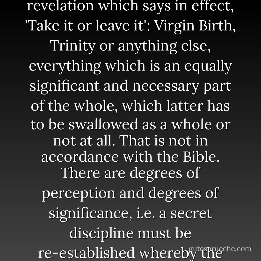 Barth was the first theologian to begin the criticism of religion...but he set in its place the positivist doctrine of revelation which says in effect, 'Take it or leave it': Virgin Birth, Trinity or anything else, everything which is an equally significant and necessary part of the whole, which latter has to be swallowed as a whole or not at all. That is not in accordance with the Bible. There are degrees of perception and degrees of significance, i.e. a secret discipline must be re-established whereby the <i>mysteries</i> of the Christian faith are preserved from profanation. - Dietrich Bonhoeffer