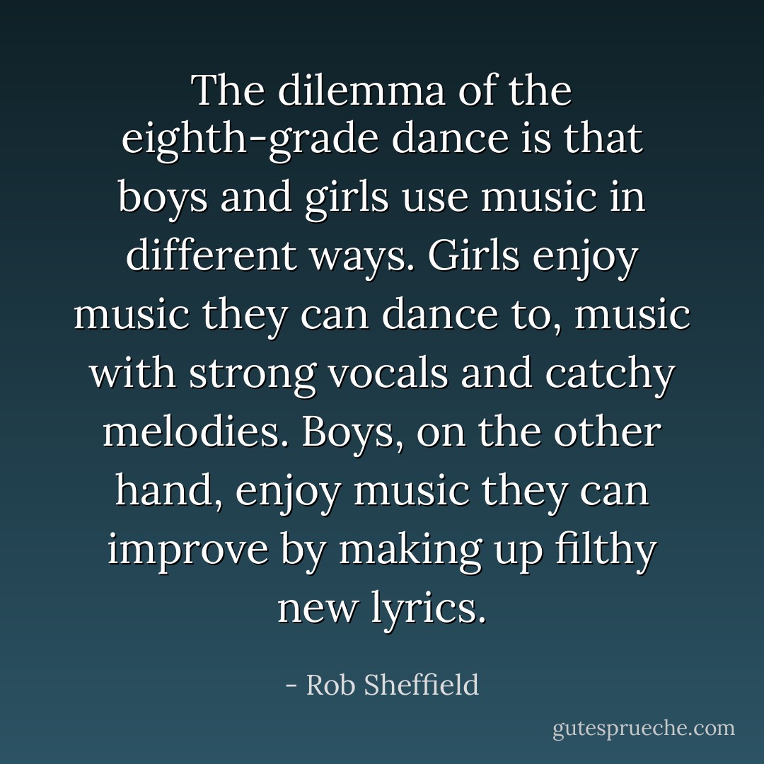 The dilemma of the eighth-grade dance is that boys and girls use music in different ways. Girls enjoy music they can dance to, music with strong vocals and catchy melodies. Boys, on the other hand, enjoy music they can improve by making up filthy new lyrics. - Rob Sheffield
