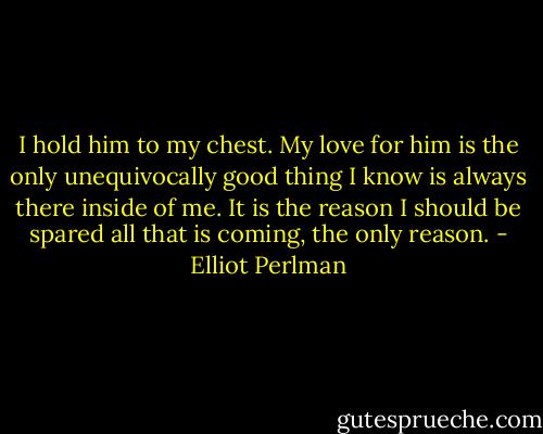 I hold him to my chest. My love for him is the only unequivocally good thing I know is always there inside of me. It is the reason I should be spared all that is coming, the only reason. - Elliot Perlman