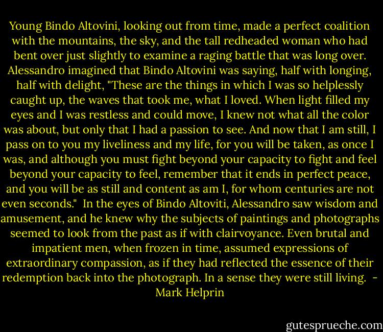 Young Bindo Altovini, looking out from time, made a perfect coalition with the mountains, the sky, and the tall redheaded woman who had bent over just slightly to examine a raging battle that was long over. Alessandro imagined that Bindo Altovini was saying, half with longing, half with delight, "These are the things in which I was so helplessly caught up, the waves that took me, what I loved. When light filled my eyes and I was restless and could move, I knew not what all the color was about, but only that I had a passion to see. And now that I am still, I pass on to you my liveliness and my life, for you will be taken, as once I was, and although you must fight beyond your capacity to fight and feel beyond your capacity to feel, remember that it ends in perfect peace, and you will be as still and content as am I, for whom centuries are not even seconds."<br /><br />In the eyes of Bindo Altoviti, Alessandro saw wisdom and amusement, and he knew why the subjects of paintings and photographs seemed to look from the past as if with clairvoyance. Even brutal and impatient men, when frozen in time, assumed expressions of extraordinary compassion, as if they had reflected the essence of their redemption back into the photograph. In a sense they were still living.  - Mark Helprin