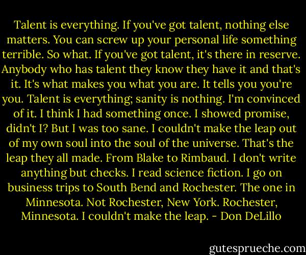 Talent is everything. If you've got talent, nothing else matters. You can screw up your personal life something terrible. So what. If you've got talent, it's there in reserve. Anybody who has talent they know they have it and that's it. It's what makes you what you are. It tells you you're you. Talent is everything; sanity is nothing. I'm convinced of it. I think I had something once. I showed promise, didn't I? But I was too sane. I couldn't make the leap out of my own soul into the soul of the universe. That's the leap they all made. From Blake to Rimbaud. I don't write anything but checks. I read science fiction. I go on business trips to South Bend and Rochester. The one in Minnesota. Not Rochester, New York. Rochester, Minnesota. I couldn't make the leap. - Don DeLillo