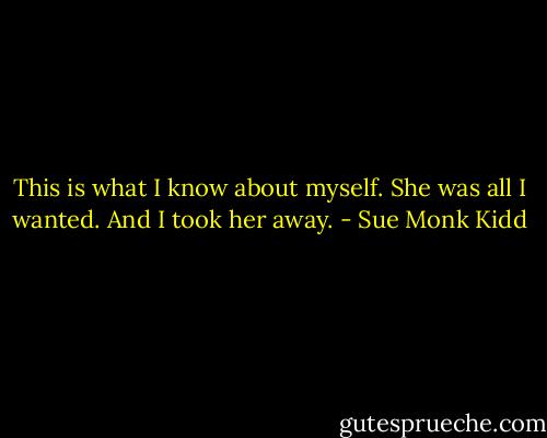 This is what I know about myself. She was all I wanted. And I took her away. - Sue Monk Kidd
