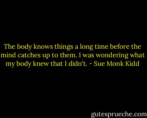The body knows things a long time before the mind catches up to them. I was wondering what my body knew that I didn't. - Sue Monk Kidd