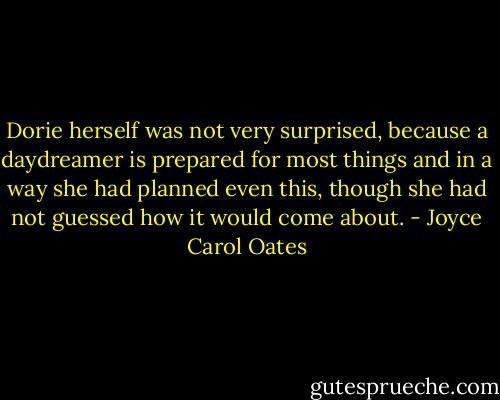 Dorie herself was not very surprised, because a daydreamer is prepared for most things and in a way she had planned even this, though she had not guessed how it would come about. - Joyce Carol Oates