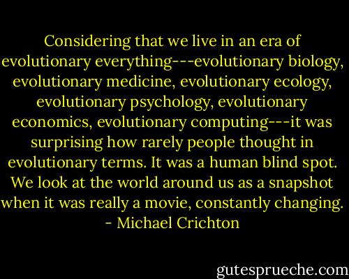 Considering that we live in an era of evolutionary everything---evolutionary biology, evolutionary medicine, evolutionary ecology, evolutionary psychology, evolutionary economics, evolutionary computing---it was surprising how rarely people thought in evolutionary terms. It was a human blind spot. We look at the world around us as a snapshot when it was really a movie, constantly changing. - Michael Crichton