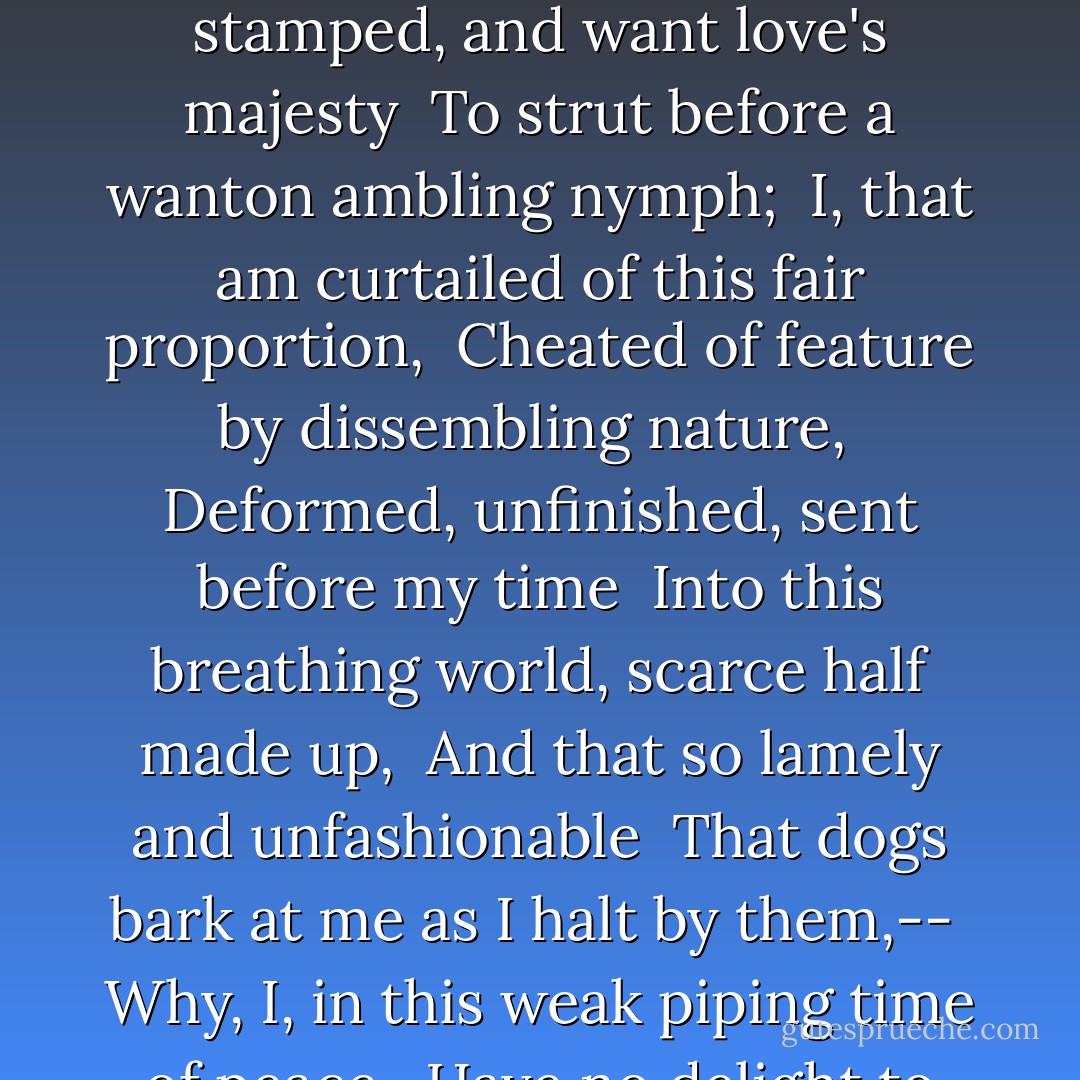 But I, that am not shaped for sportive tricks, <br />Nor made to court an amorous looking-glass; <br />I, that am rudely stamped, and want love's majesty <br />To strut before a wanton ambling nymph; <br />I, that am curtailed of this fair proportion, <br />Cheated of feature by dissembling nature, <br />Deformed, unfinished, sent before my time <br />Into this breathing world, scarce half made up, <br />And that so lamely and unfashionable <br />That dogs bark at me as I halt by them,-- <br />Why, I, in this weak piping time of peace, <br />Have no delight to pass away the time, <br />Unless to spy my shadow in the sun. - William Shakespeare