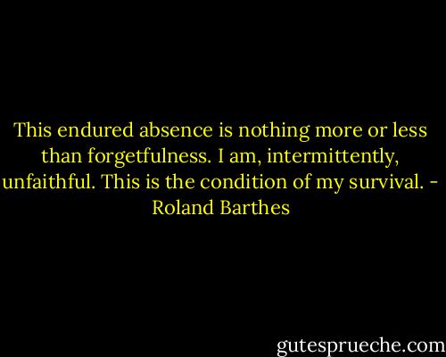 This endured absence is nothing more or less than forgetfulness. I am, intermittently, unfaithful. This is the condition of my survival. - Roland Barthes