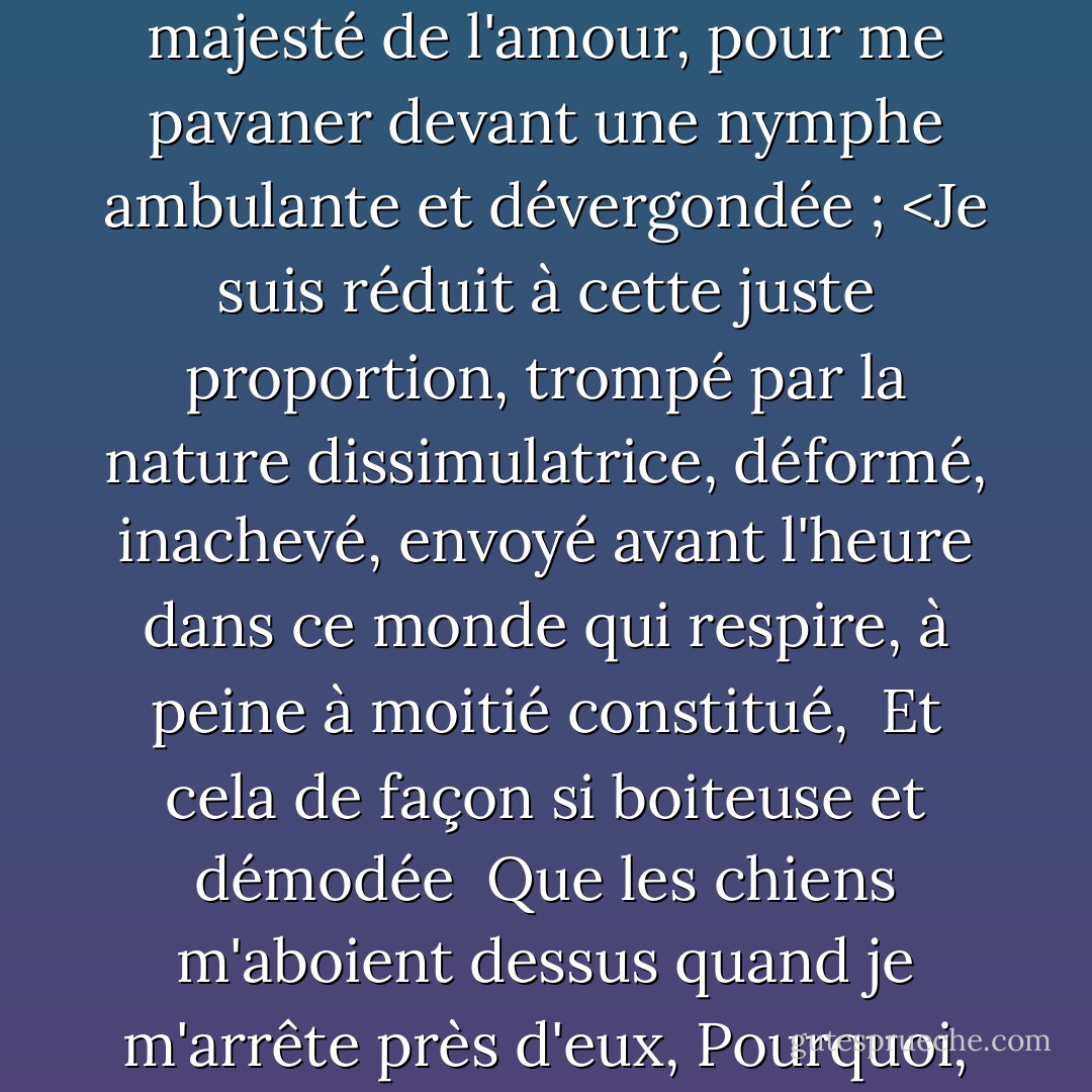 Mais moi, qui ne suis pas fait pour les tours sportifs, ni pour courtiser un regard amoureux, moi qui suis grossièrement estampillé, et qui manque de la majesté de l'amour, pour me pavaner devant une nymphe ambulante et dévergondée ; <Je suis réduit à cette juste proportion, trompé par la nature dissimulatrice, déformé, inachevé, envoyé avant l'heure dans ce monde qui respire, à peine à moitié constitué, <br />Et cela de façon si boiteuse et démodée <br />Que les chiens m'aboient dessus quand je m'arrête près d'eux,<br />Pourquoi, dans ce faible temps de paix, <br />Je n'ai aucun plaisir à passer le temps, <br />Sauf à espionner mon ombre au soleil. - William Shakespeare