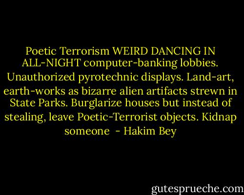 Poetic Terrorism<br />WEIRD DANCING IN ALL-NIGHT computer-banking lobbies. Unauthorized pyrotechnic displays. Land-art, earth-works as bizarre alien artifacts strewn in State Parks. Burglarize houses but instead of stealing, leave Poetic-Terrorist objects. Kidnap someone  - Hakim Bey