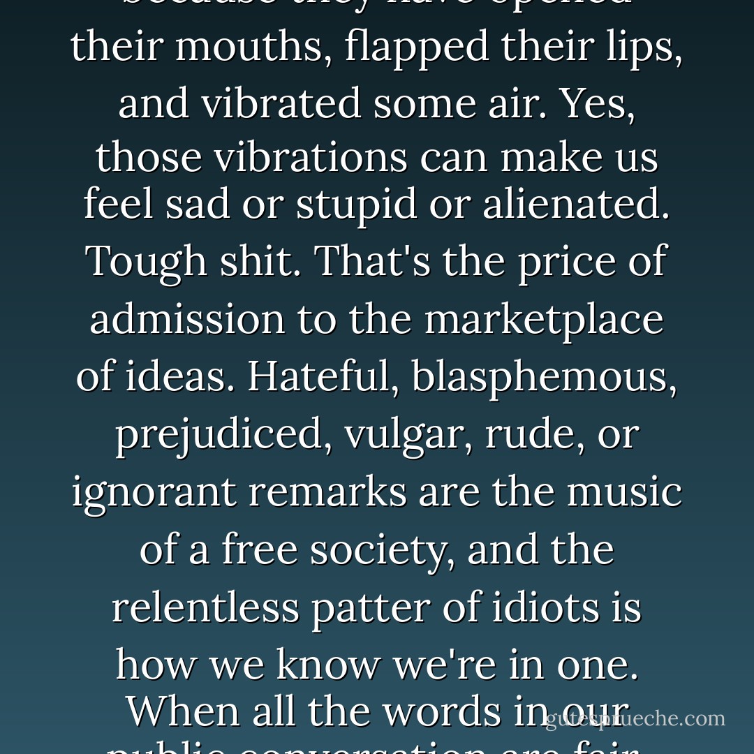 We live in a world in which people are censured, demoted, imprisoned, beheaded, simply because they have opened their mouths, flapped their lips, and vibrated some air. Yes, those vibrations can make us feel sad or stupid or alienated. Tough shit. That's the price of admission to the marketplace of ideas. Hateful, blasphemous, prejudiced, vulgar, rude, or ignorant remarks are the music of a free society, and the relentless patter of idiots is how we know we're in one. When all the words in our public conversation are fair, good, and true, it's time to make a run for the fence. - Daniel Todd Gilbert