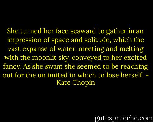 She turned her face seaward to gather in an impression of space and solitude, which the vast expanse of water, meeting and melting with the moonlit sky, conveyed to her excited fancy. As she swam she seemed to be reaching out for the unlimited in which to lose herself. - Kate Chopin