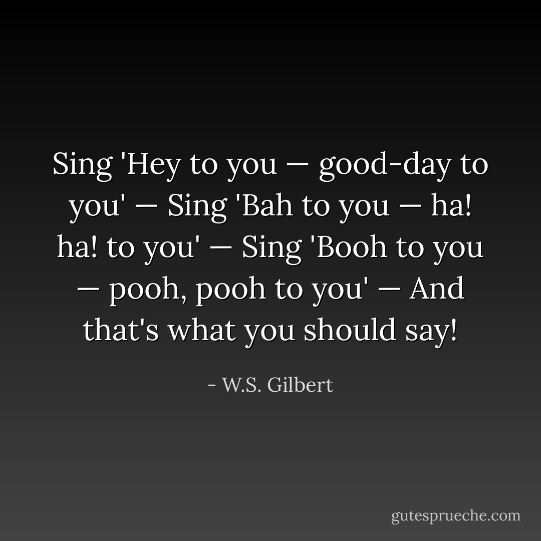 Sing 'Hey to you — good-day to you' —<br />Sing 'Bah to you — ha! ha! to you' —<br />Sing 'Booh to you — pooh, pooh to you' —<br />And that's what you should say! - W.S. Gilbert