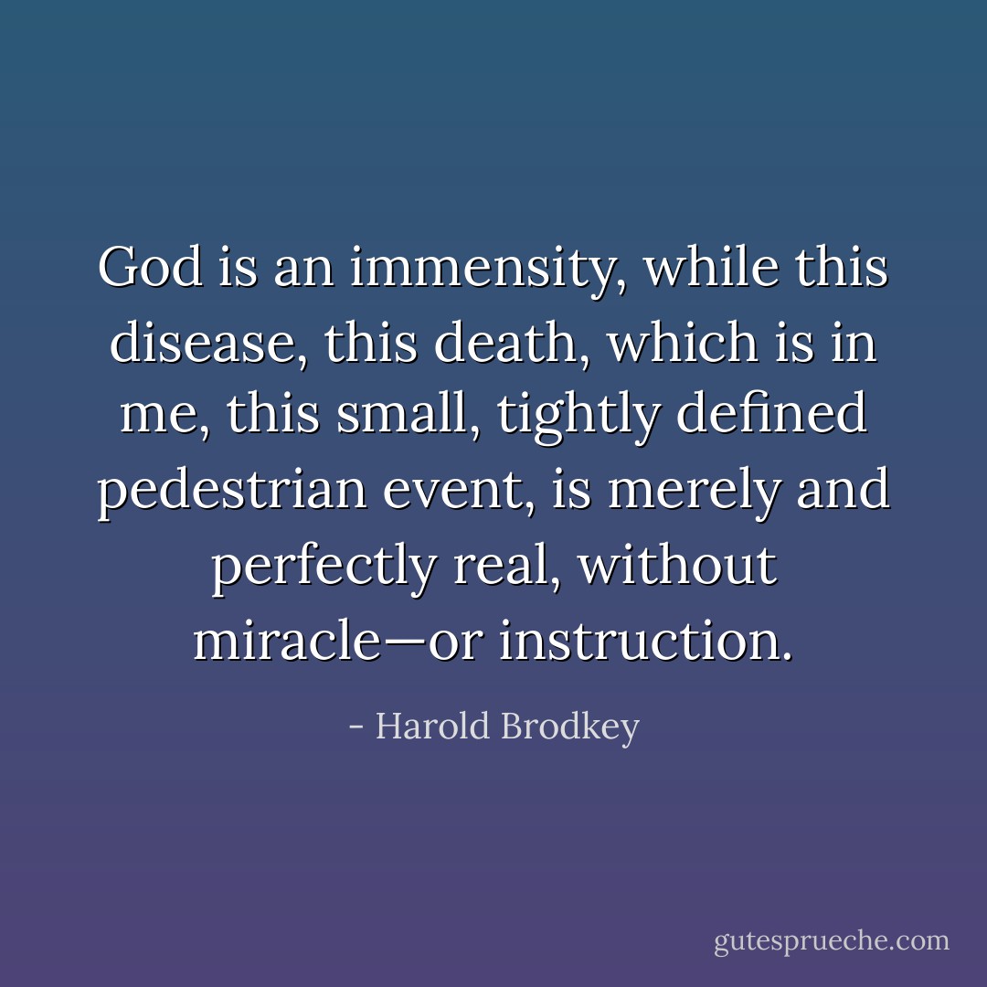 God is an immensity, while this disease, this death, which is in me, this small, tightly defined pedestrian event, is merely and perfectly real, without miracle—or instruction. - Harold Brodkey