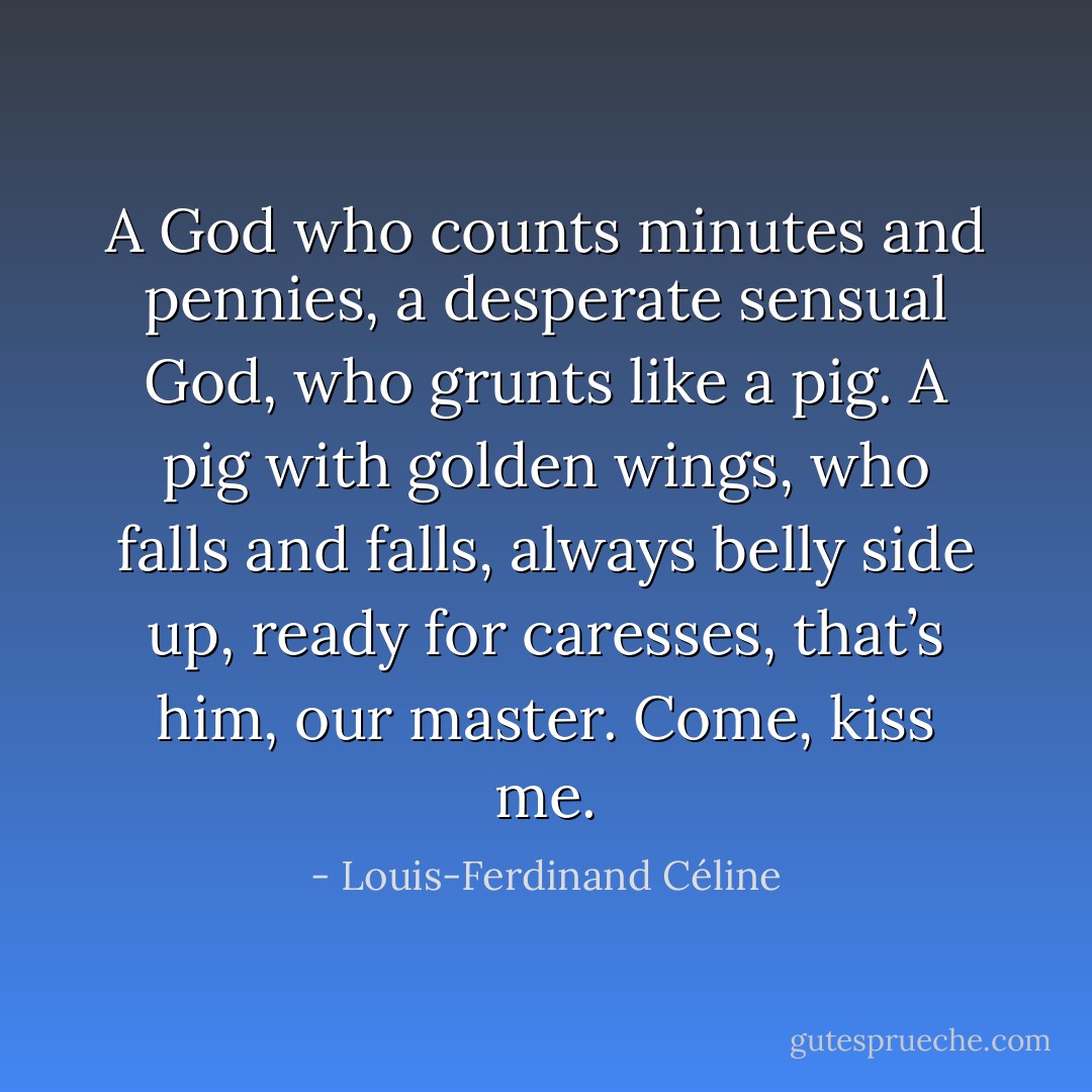 A God who counts minutes and pennies, a desperate sensual God, who grunts like a pig. A pig with golden wings, who falls and falls, always belly side up, ready for caresses, that’s him, our master. Come, kiss me. - Louis-Ferdinand Céline