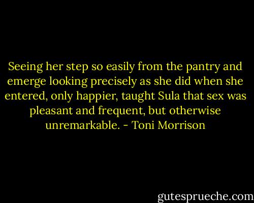 Seeing her step so easily from the pantry and emerge looking precisely as she did when she entered, only happier, taught Sula that sex was pleasant and frequent, but otherwise unremarkable. - Toni Morrison