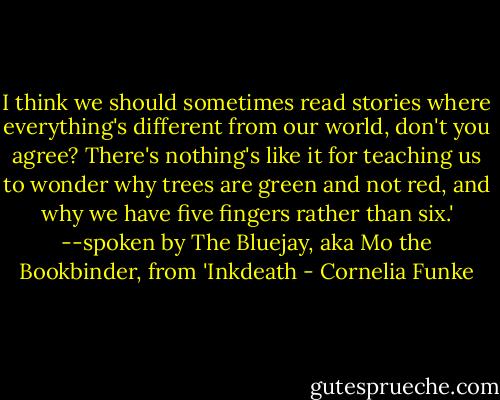 I think we should sometimes read stories where everything's different from our world, don't you agree? There's nothing's like it for teaching us to wonder why trees are green and not red, and why we have five fingers rather than six.'<br />--spoken by The Bluejay, aka Mo the Bookbinder, from 'Inkdeath - Cornelia Funke