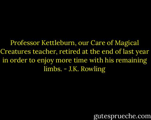 Professor Kettleburn, our Care of Magical Creatures teacher, retired at the end of last year in order to enjoy more time with his remaining limbs. - J.K. Rowling
