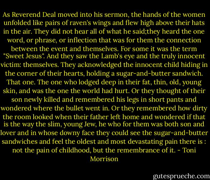 As Reverend Deal moved into his sermon, the hands of the women unfolded like pairs of raven's wings and flew high above their hats in the air. They did not hear all of what he said;they heard the one word, or phrase, or inflection that was for them the connection between the event and themselves. For some it was the term "Sweet Jesus". And they saw the Lamb's eye and the truly innocent victim: themselves. They acknowledged the innocent child hiding in the corner of their hearts, holding a sugar-and-butter sandwich. That one. The one who lodged deep in their fat, thin, old, young skin, and was the one the world had hurt. Or they thought of their son newly killed and remembered his legs in short pants and wondered where the bullet went in. Or they remembered how dirty the room looked when their father left home and wondered if that is the way the slim, young Jew, he who for them was both son and lover and in whose downy face they could see the sugar-and-butter sandwiches and feel the oldest and most devastating pain there is : not the pain of childhood, but the remembrance of it. - Toni Morrison