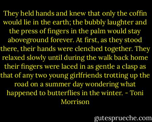 They held hands and knew that only the coffin would lie in the earth; the bubbly laughter and the press of fingers in the palm would stay aboveground forever. At first, as they stood there, their hands were clenched together. They relaxed slowly until during the walk back home their fingers were laced in as gentle a clasp as that of any two young girlfriends trotting up the road on a summer day wondering what happened to butterflies in the winter. - Toni Morrison