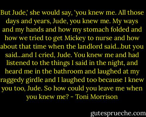 But Jude,' she would say, 'you knew me. All those days and years, Jude, you knew me. My ways and my hands and how my stomach folded and how we tried to get Mickey to nurse and how about that time when the landlord said...but you said...and I cried, Jude. You knew me and had listened to the things I said in the night, and heard me in the bathroom and laughed at my raggedy girdle and I laughed too because I knew you too, Jude. So how could you leave me when you knew me? - Toni Morrison