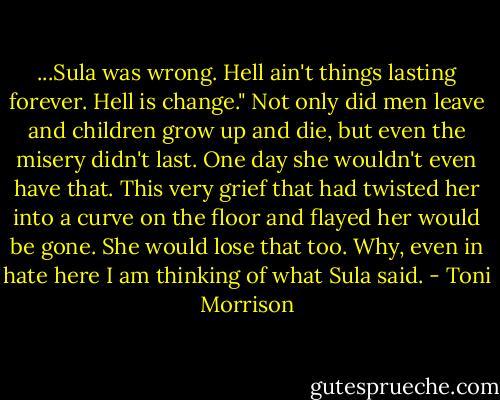 ...Sula was wrong. Hell ain't things lasting forever. Hell is change." Not only did men leave and children grow up and die, but even the misery didn't last. One day she wouldn't even have that. This very grief that had twisted her into a curve on the floor and flayed her would be gone. She would lose that too.<br />Why, even in hate here I am thinking of what Sula said. - Toni Morrison