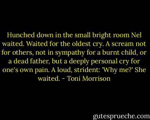 Hunched down in the small bright room Nel waited. Waited for the oldest cry. A scream not for others, not in sympathy for a burnt child, or a dead father, but a deeply personal cry for one's own pain. A loud, strident: 'Why me?' She waited. - Toni Morrison