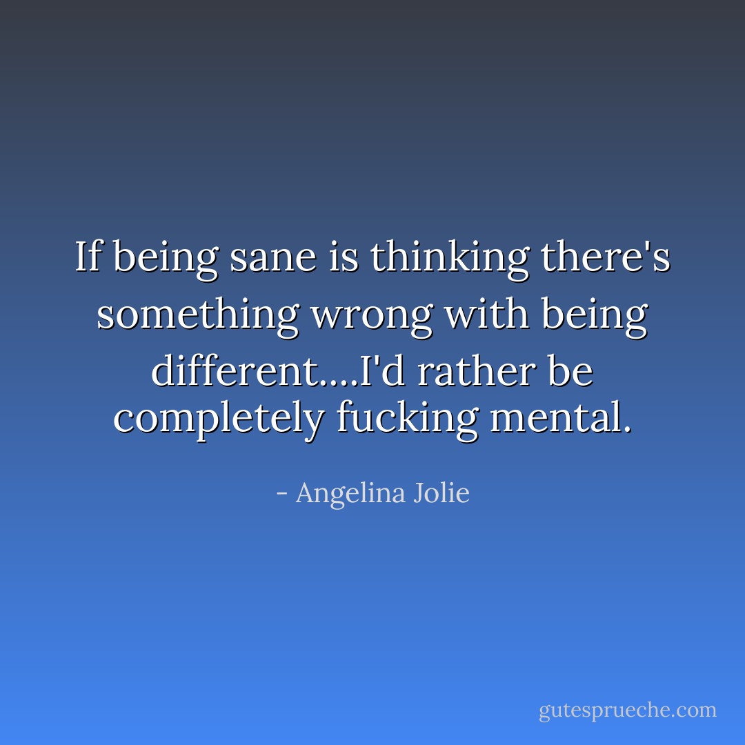 If being sane is thinking there's something wrong with being different....I'd rather be completely fucking mental. - Angelina Jolie
