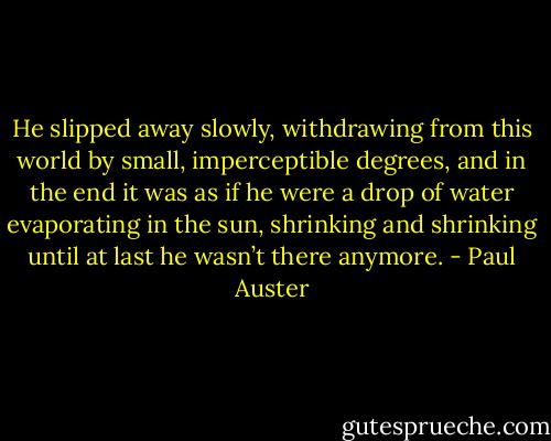 He slipped away slowly, withdrawing from this world by small, imperceptible degrees, and in the end it was as if<br />he were a drop of water evaporating in the sun, shrinking and shrinking until at last he wasn’t there anymore. - Paul Auster