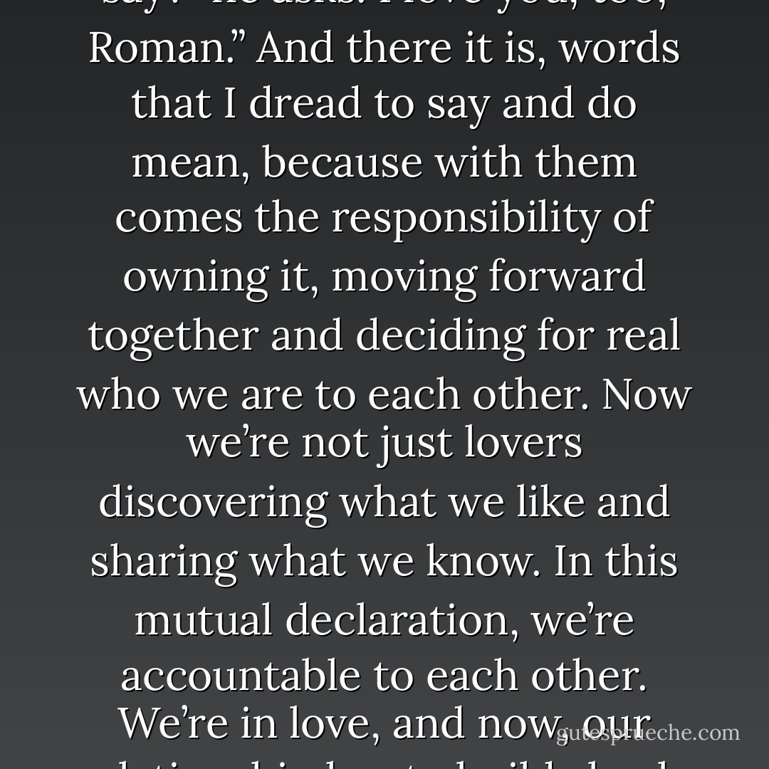I love you , Valentine’ is actually a popular phrase used in greeting cards.”<br />If you were sending me one, what would it say?” he asks.<br />I love you, too, Roman.”<br />And there it is, words that I dread to say and do mean, because with them comes the responsibility of owning it, moving forward together and deciding for real who we are to each other. Now we’re not just lovers discovering what we like and sharing what we know. In this mutual declaration, we’re accountable to each other. We’re in love, and now, our relationship has to build slowly and beautifully in order to hold all the joy and misery that lies ahead. - Adriana Trigiani