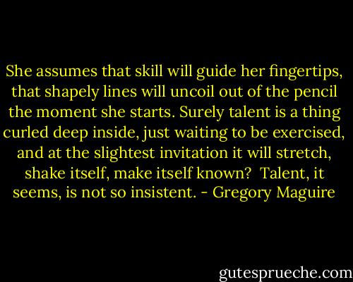 She assumes that skill will guide her fingertips, that shapely lines will uncoil out of the pencil the moment she starts. Surely talent is a thing curled deep inside, just waiting to be exercised, and at the slightest invitation it will stretch, shake itself, make itself known?<br /><br />Talent, it seems, is not so insistent. - Gregory Maguire