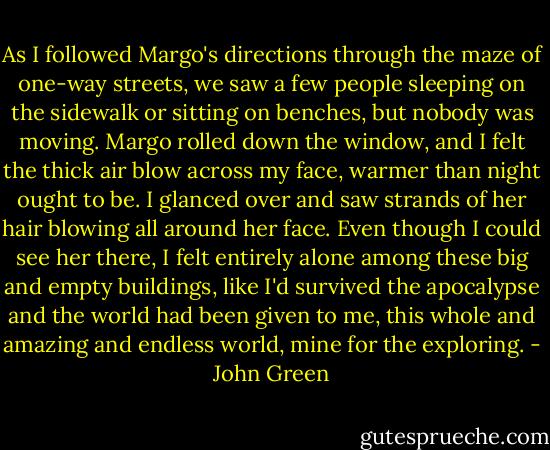 As I followed Margo's directions through the maze of one-way streets, we saw a few people sleeping on the sidewalk or sitting on benches, but nobody was moving. Margo rolled down the window, and I felt the thick air blow across my face, warmer than night ought to be. I glanced over and saw strands of her hair blowing all around her face. Even though I could see her there, I felt entirely alone among these big and empty buildings, like I'd survived the apocalypse and the world had been given to me, this whole and amazing and endless world, mine for the exploring. - John Green