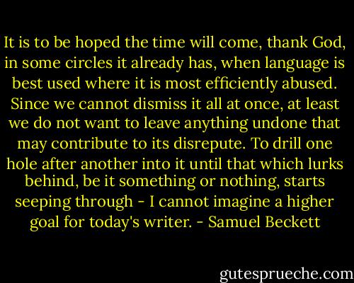 It is to be hoped the time will come, thank God, in some circles it already has, when language is best used where it is most efficiently abused. Since we cannot dismiss it all at once, at least we do not want to leave anything undone that may contribute to its disrepute. To drill one hole after another into it until that which lurks behind, be it something or nothing, starts seeping through - I cannot imagine a higher goal for today's writer. - Samuel Beckett