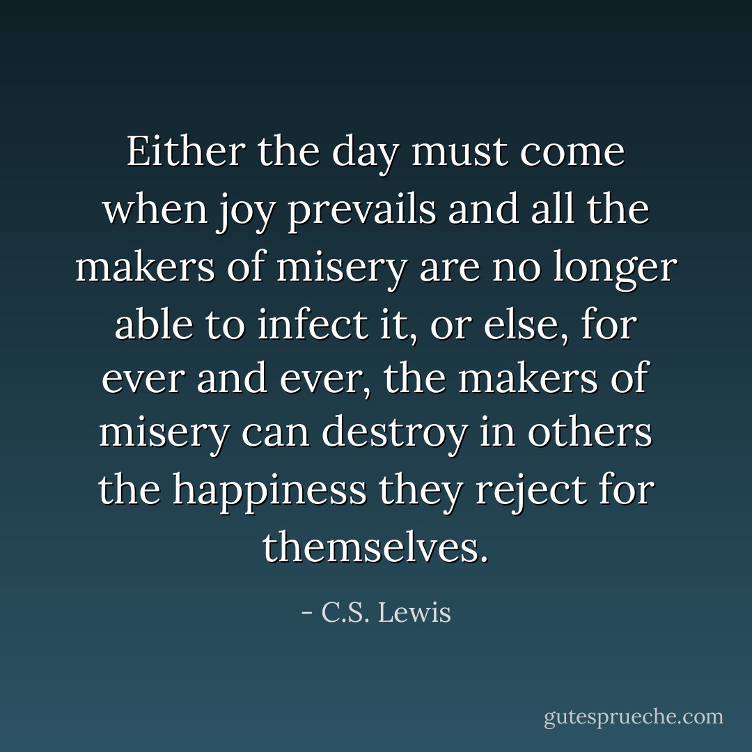 Either the day must come when joy prevails and all the makers of misery are no longer able to infect it, or else, for ever and ever, the makers of misery can destroy in others the happiness they reject for themselves. - C.S. Lewis