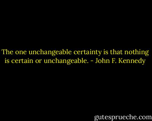 The one unchangeable certainty is that nothing is certain or unchangeable. - John F. Kennedy