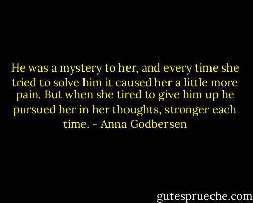 He was a mystery to her, and every time she tried to solve him it caused her a little more pain. But when she tired to give him up he pursued her in her thoughts, stronger each time. - Anna Godbersen